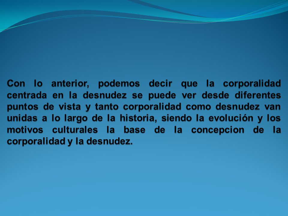 Con lo anterior, podemos decir que la corporalidad centrada en la desnudez se puede ver desde diferentes puntos de vista y tanto corporalidad como desnudez van unidas a lo largo de la historia, siendo la evolución y los motivos culturales la base de la concepcion de la corporalidad y la desnudez.