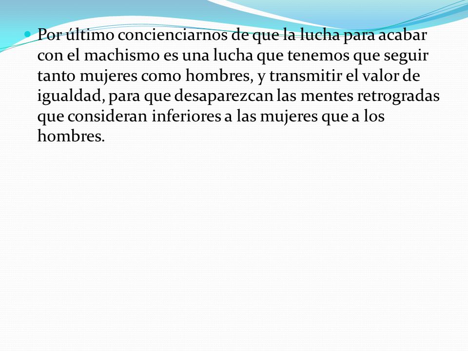 Por último concienciarnos de que la lucha para acabar con el machismo es una lucha que tenemos que seguir tanto mujeres como hombres, y transmitir el valor de igualdad, para que desaparezcan las mentes retrogradas que consideran inferiores a las mujeres que a los hombres.