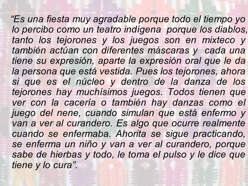 Es una fiesta muy agradable porque todo el tiempo yo lo percibo como un teatro indígena porque los diablos, tanto los tejorones y los juegos son en mixteco y también actúan con diferentes máscaras y cada una tiene su expresión, aparte la expresión oral que le da la persona que está vestida.