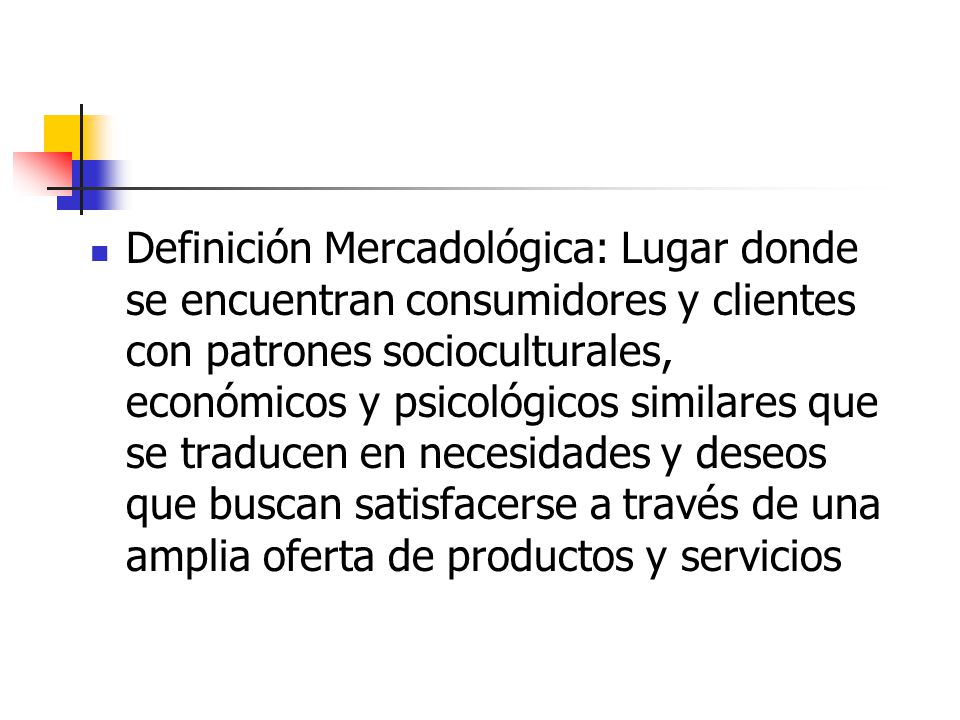 Definición Mercadológica: Lugar donde se encuentran consumidores y clientes con patrones socioculturales, económicos y psicológicos similares que se traducen en necesidades y deseos que buscan satisfacerse a través de una amplia oferta de productos y servicios