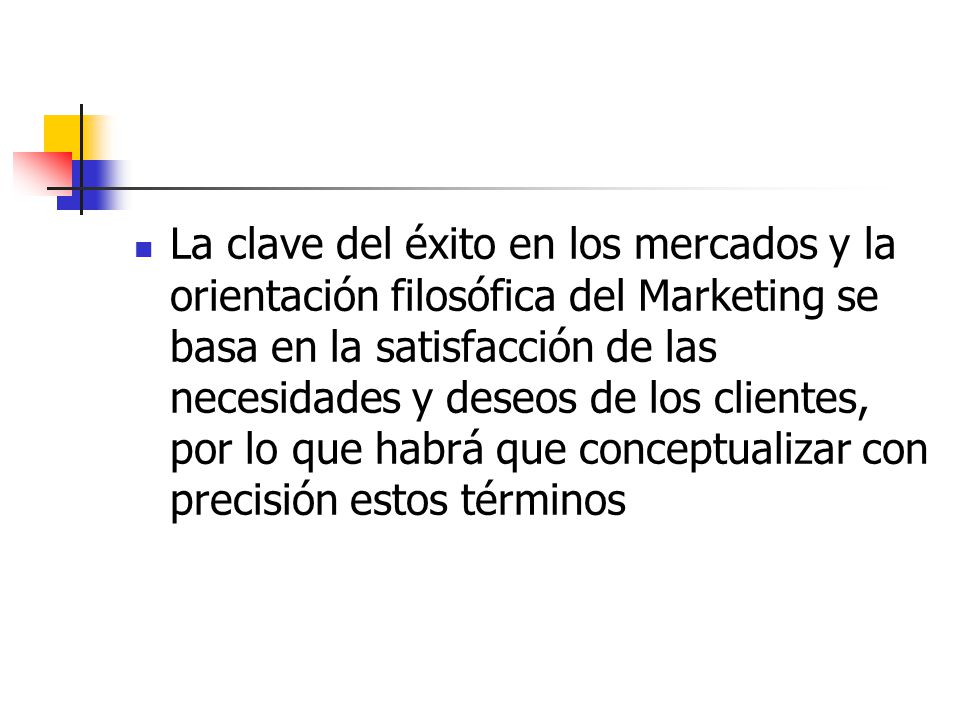 La clave del éxito en los mercados y la orientación filosófica del Marketing se basa en la satisfacción de las necesidades y deseos de los clientes, por lo que habrá que conceptualizar con precisión estos términos