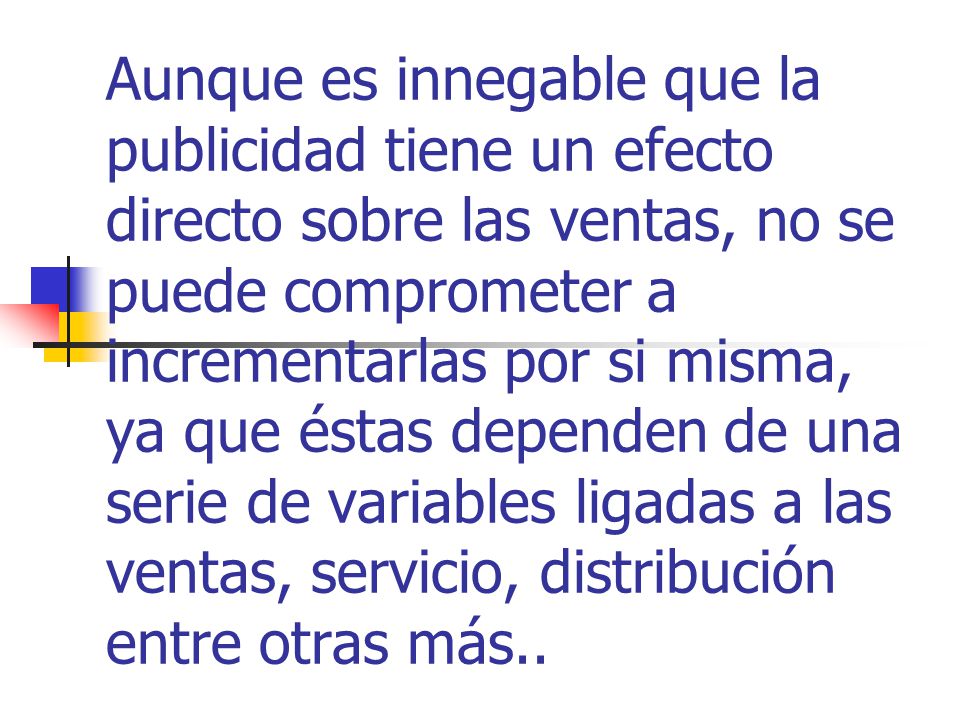 Aunque es innegable que la publicidad tiene un efecto directo sobre las ventas, no se puede comprometer a incrementarlas por si misma, ya que éstas dependen de una serie de variables ligadas a las ventas, servicio, distribución entre otras más..