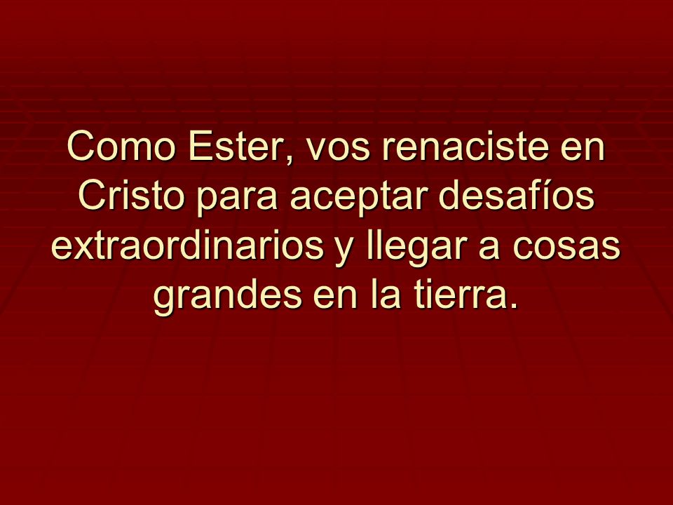 Como Ester, vos renaciste en Cristo para aceptar desafíos extraordinarios y llegar a cosas grandes en la tierra.