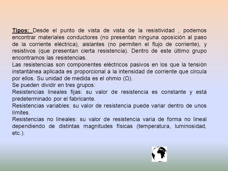 Tipos: Desde el punto de vista de vista de la resistividad , podemos encontrar materiales conductores (no presentan ninguna oposición al paso de la corriente eléctrica), aislantes (no permiten el flujo de corriente), y resistivos (que presentan cierta resistencia). Dentro de este último grupo encontramos las resistencias.