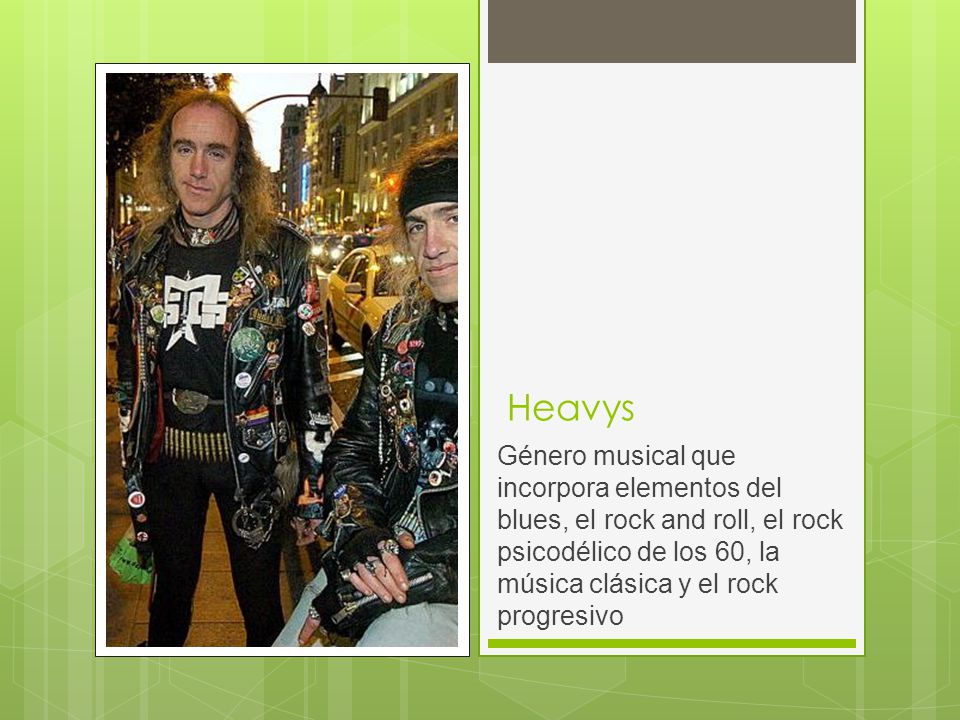 Heavys Género musical que incorpora elementos del blues, el rock and roll, el rock psicodélico de los 60, la música clásica y el rock progresivo.