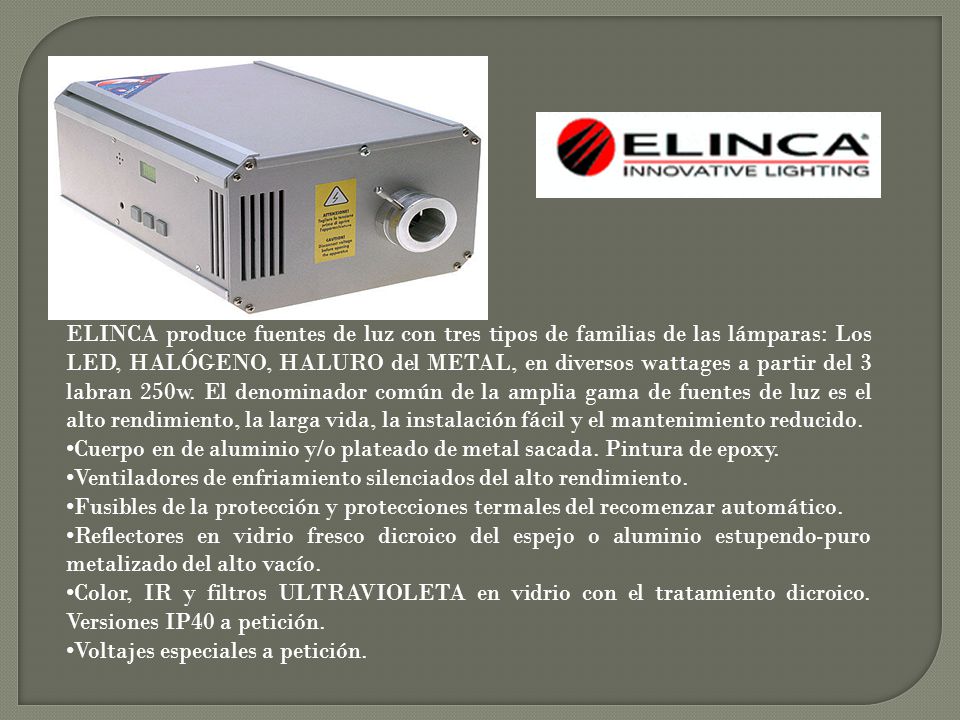 ELINCA produce fuentes de luz con tres tipos de familias de las lámparas: Los LED, HALÓGENO, HALURO del METAL, en diversos wattages a partir del 3 labran 250w. El denominador común de la amplia gama de fuentes de luz es el alto rendimiento, la larga vida, la instalación fácil y el mantenimiento reducido.
