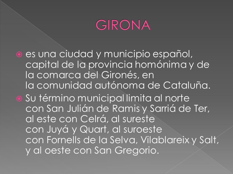 GIRONA es una ciudad y municipio español, capital de la provincia homónima y de la comarca del Gironés, en la comunidad autónoma de Cataluña.