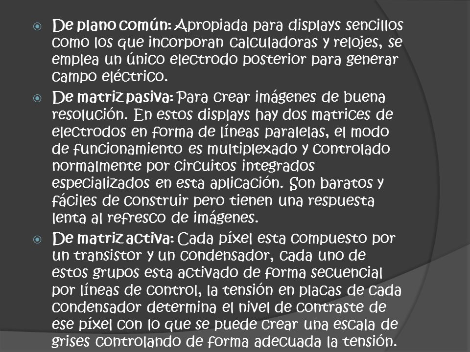 De plano común: Apropiada para displays sencillos como los que incorporan calculadoras y relojes, se emplea un único electrodo posterior para generar campo eléctrico.