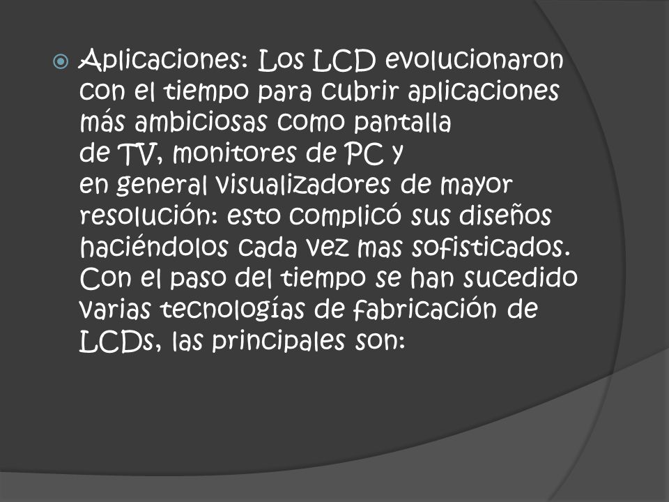 Aplicaciones: Los LCD evolucionaron con el tiempo para cubrir aplicaciones más ambiciosas como pantalla de TV, monitores de PC y en general visualizadores de mayor resolución: esto complicó sus diseños haciéndolos cada vez mas sofisticados.