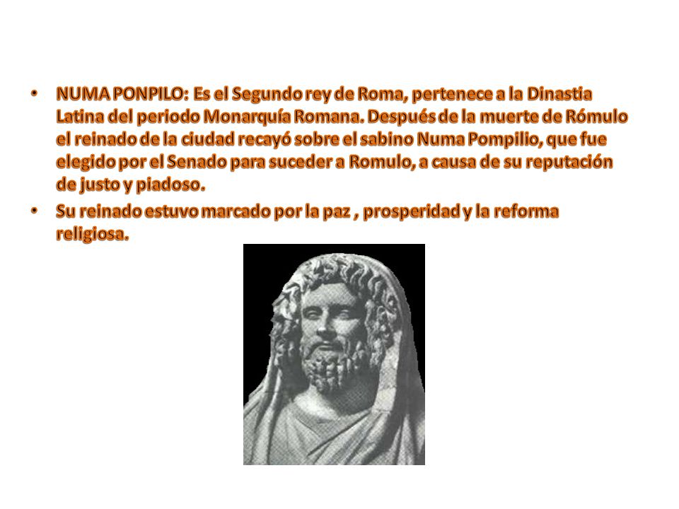 NUMA PONPILO: Es el Segundo rey de Roma, pertenece a la Dinastia Latina del periodo Monarquía Romana. Después de la muerte de Rómulo el reinado de la ciudad recayó sobre el sabino Numa Pompilio, que fue elegido por el Senado para suceder a Romulo, a causa de su reputación de justo y piadoso.