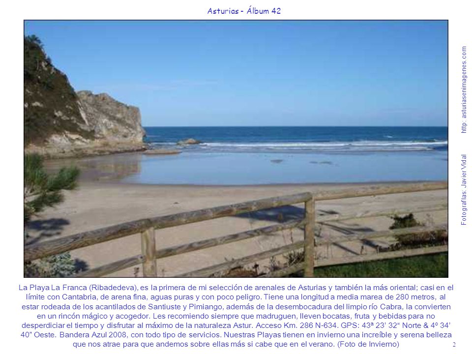 La Playa La Franca (Ribadedeva), es la primera de mi selección de arenales de Asturias y también la más oriental; casi en el límite con Cantabria, de arena fina, aguas puras y con poco peligro. Tiene una longitud a media marea de 280 metros, al estar rodeada de los acantilados de Santiuste y Pimiango, además de la desembocadura del limpio río Cabra, la convierten en un rincón mágico y acogedor. Les recomiendo siempre que madruguen, lleven bocatas, fruta y bebidas para no desperdiciar el tiempo y disfrutar al máximo de la naturaleza Astur. Acceso Km. 286 N-634. GPS: 43ª 23’ 32 Norte & 4º 34’ 40 Oeste. Bandera Azul 2008, con todo tipo de servicios. Nuestras Playas tienen en invierno una increíble y serena belleza que nos atrae para que andemos sobre ellas más si cabe que en el verano. (Foto de Invierno)