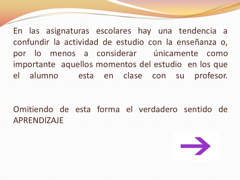 En las asignaturas escolares hay una tendencia a confundir la actividad de estudio con la enseñanza o, por lo menos a considerar únicamente como importante aquellos momentos del estudio en los que el alumno esta en clase con su profesor.