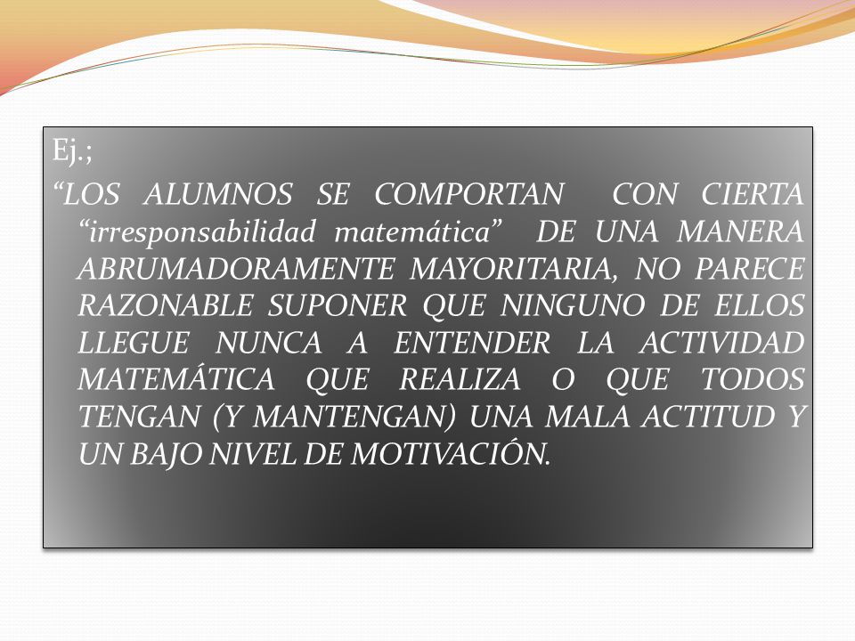 Ej.; LOS ALUMNOS SE COMPORTAN CON CIERTA irresponsabilidad matemática DE UNA MANERA ABRUMADORAMENTE MAYORITARIA, NO PARECE RAZONABLE SUPONER QUE NINGUNO DE ELLOS LLEGUE NUNCA A ENTENDER LA ACTIVIDAD MATEMÁTICA QUE REALIZA O QUE TODOS TENGAN (Y MANTENGAN) UNA MALA ACTITUD Y UN BAJO NIVEL DE MOTIVACIÓN.