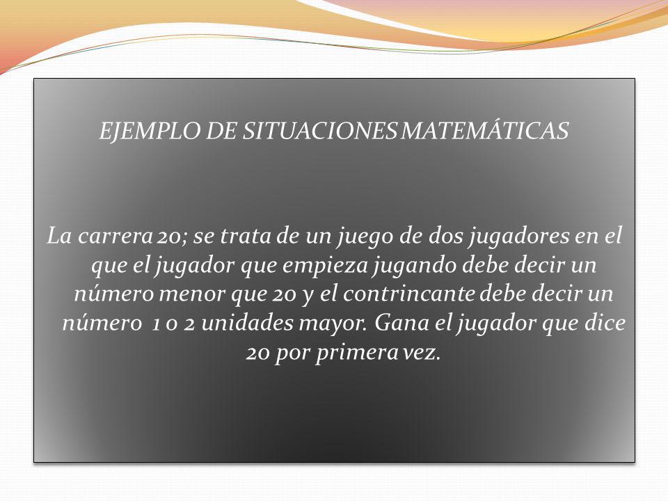 EJEMPLO DE SITUACIONES MATEMÁTICAS La carrera 20; se trata de un juego de dos jugadores en el que el jugador que empieza jugando debe decir un número menor que 20 y el contrincante debe decir un número 1 o 2 unidades mayor.