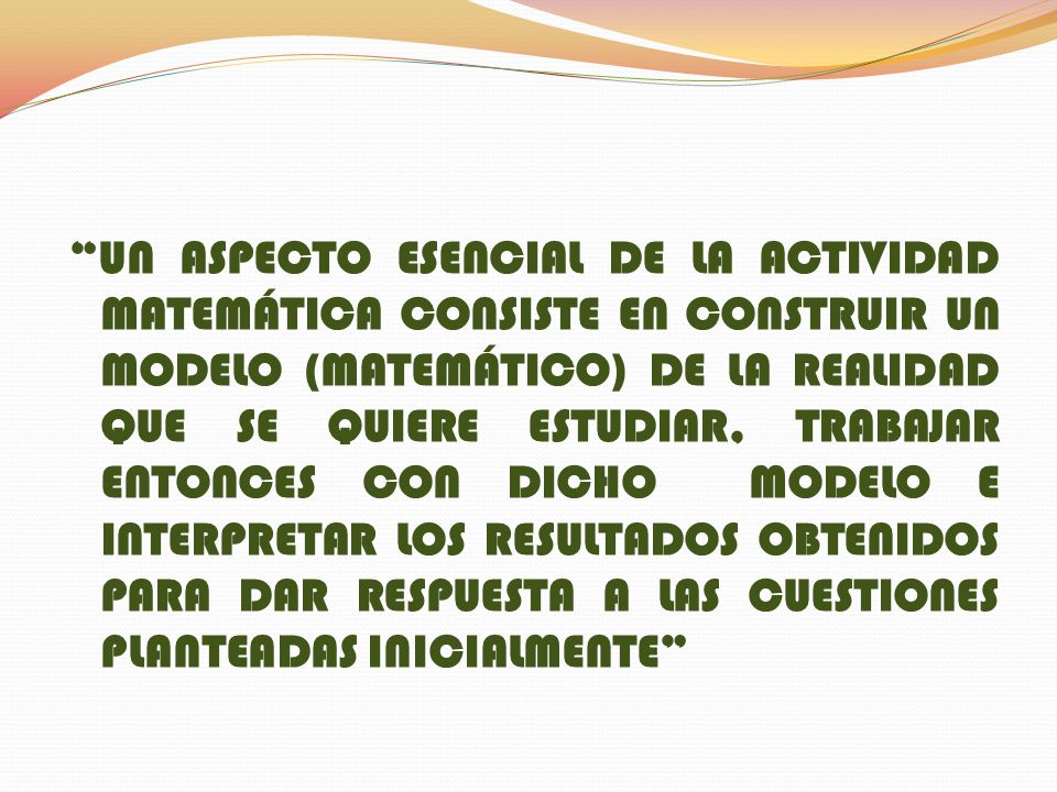 UN ASPECTO ESENCIAL DE LA ACTIVIDAD MATEMÁTICA CONSISTE EN CONSTRUIR UN MODELO (MATEMÁTICO) DE LA REALIDAD QUE SE QUIERE ESTUDIAR, TRABAJAR ENTONCES CON DICHO MODELO E INTERPRETAR LOS RESULTADOS OBTENIDOS PARA DAR RESPUESTA A LAS CUESTIONES PLANTEADAS INICIALMENTE