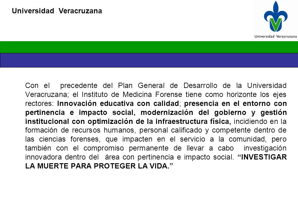 Con el precedente del Plan General de Desarrollo de la Universidad Veracruzana; el Instituto de Medicina Forense tiene como horizonte los ejes rectores: Innovación educativa con calidad; presencia en el entorno con pertinencia e impacto social, modernización del gobierno y gestión institucional con optimización de la infraestructura física, incidiendo en la formación de recursos humanos, personal calificado y competente dentro de las ciencias forenses, que impacten en el servicio a la comunidad, pero también con el compromiso permanente de llevar a cabo investigación innovadora dentro del área con pertinencia e impacto social.