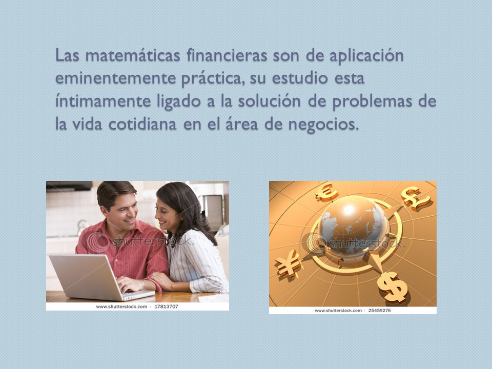 Las matemáticas financieras son de aplicación eminentemente práctica, su estudio esta íntimamente ligado a la solución de problemas de la vida cotidiana en el área de negocios.