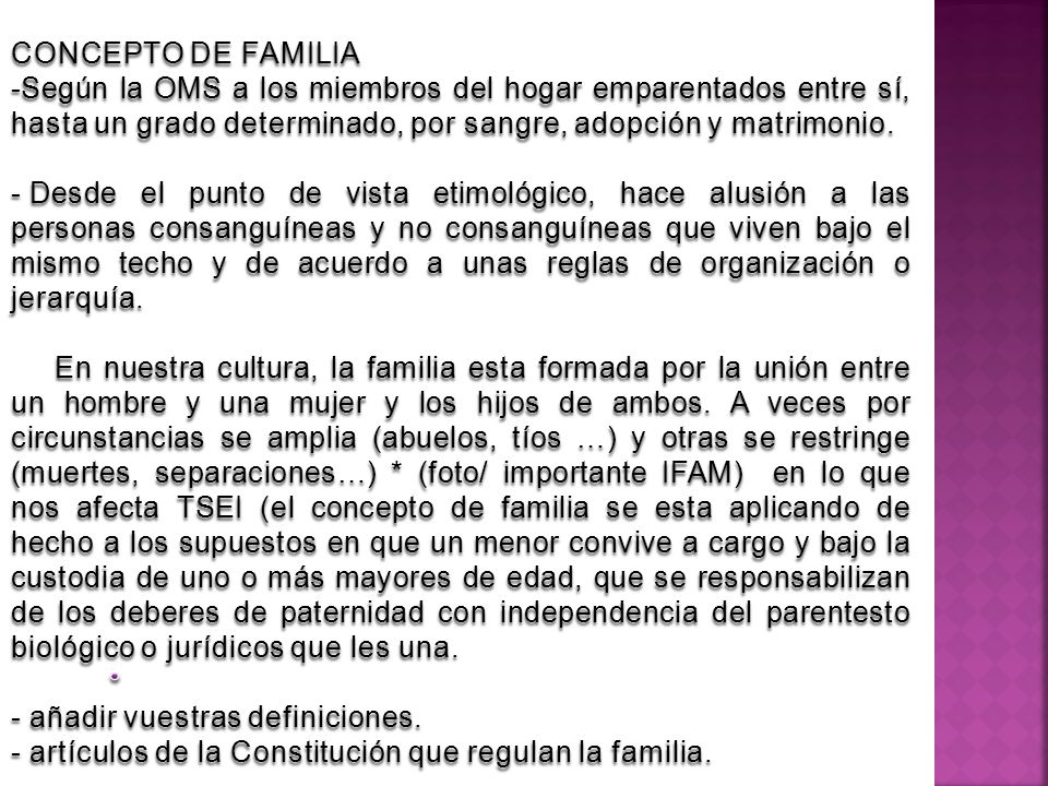 CONCEPTO DE FAMILIA Según la OMS a los miembros del hogar emparentados entre sí, hasta un grado determinado, por sangre, adopción y matrimonio.