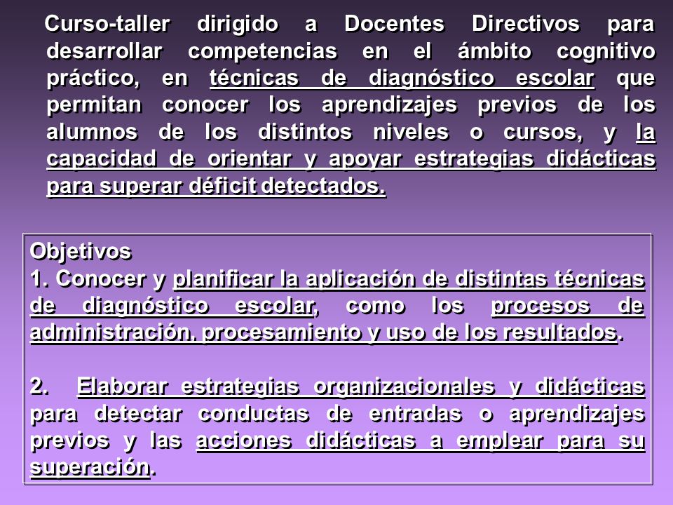 Curso-taller dirigido a Docentes Directivos para desarrollar competencias en el ámbito cognitivo práctico, en técnicas de diagnóstico escolar que permitan conocer los aprendizajes previos de los alumnos de los distintos niveles o cursos, y la capacidad de orientar y apoyar estrategias didácticas para superar déficit detectados.