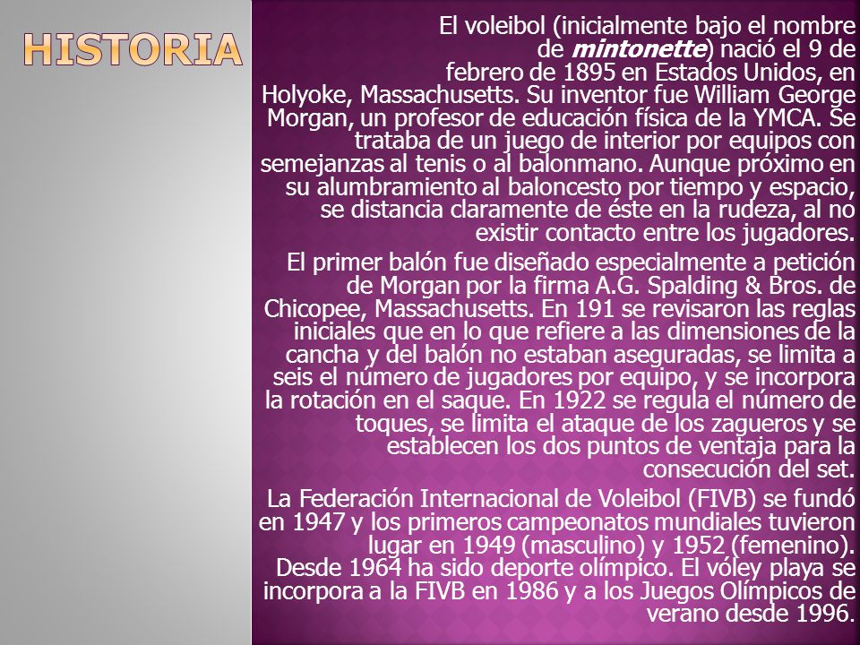 El voleibol (inicialmente bajo el nombre de mintonette) nació el 9 de febrero de 1895 en Estados Unidos, en Holyoke, Massachusetts. Su inventor fue William George Morgan, un profesor de educación física de la YMCA. Se trataba de un juego de interior por equipos con semejanzas al tenis o al balonmano. Aunque próximo en su alumbramiento al baloncesto por tiempo y espacio, se distancia claramente de éste en la rudeza, al no existir contacto entre los jugadores.