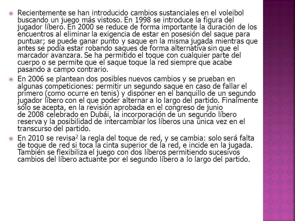 Recientemente se han introducido cambios sustanciales en el voleibol buscando un juego más vistoso. En 1998 se introduce la figura del jugador líbero. En 2000 se reduce de forma importante la duración de los encuentros al eliminar la exigencia de estar en posesión del saque para puntuar; se puede ganar punto y saque en la misma jugada mientras que antes se podía estar robando saques de forma alternativa sin que el marcador avanzara. Se ha permitido el toque con cualquier parte del cuerpo o se permite que el saque toque la red siempre que acabe pasando a campo contrario.