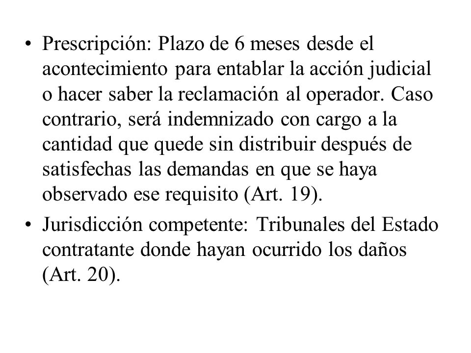 Prescripción: Plazo de 6 meses desde el acontecimiento para entablar la acción judicial o hacer saber la reclamación al operador. Caso contrario, será indemnizado con cargo a la cantidad que quede sin distribuir después de satisfechas las demandas en que se haya observado ese requisito (Art. 19).