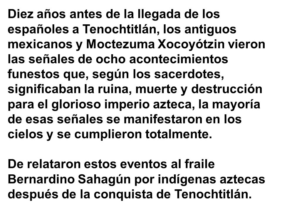 Diez años antes de la llegada de los españoles a Tenochtitlán, los antiguos mexicanos y Moctezuma Xocoyótzin vieron las señales de ocho acontecimientos funestos que, según los sacerdotes, significaban la ruina, muerte y destrucción para el glorioso imperio azteca, la mayoría de esas señales se manifestaron en los cielos y se cumplieron totalmente.