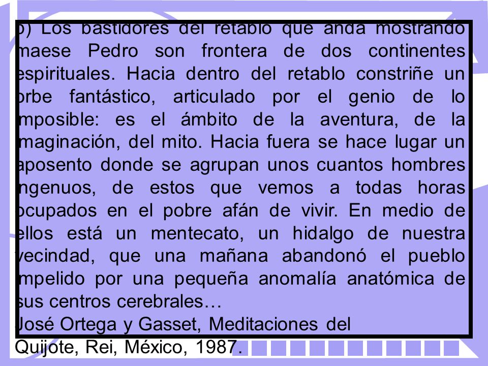 b) Los bastidores del retablo que anda mostrando maese Pedro son frontera de dos continentes espirituales. Hacia dentro del retablo constriñe un orbe fantástico, articulado por el genio de lo imposible: es el ámbito de la aventura, de la imaginación, del mito. Hacia fuera se hace lugar un aposento donde se agrupan unos cuantos hombres ingenuos, de estos que vemos a todas horas ocupados en el pobre afán de vivir. En medio de ellos está un mentecato, un hidalgo de nuestra vecindad, que una mañana abandonó el pueblo impelido por una pequeña anomalía anatómica de sus centros cerebrales…
