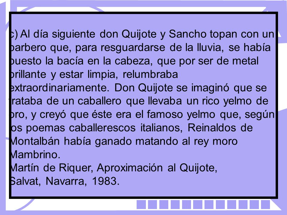 c) Al día siguiente don Quijote y Sancho topan con un barbero que, para resguardarse de la lluvia, se había puesto la bacía en la cabeza, que por ser de metal brillante y estar limpia, relumbraba extraordinariamente. Don Quijote se imaginó que se trataba de un caballero que llevaba un rico yelmo de oro, y creyó que éste era el famoso yelmo que, según los poemas caballerescos italianos, Reinaldos de Montalbán había ganado matando al rey moro Mambrino.