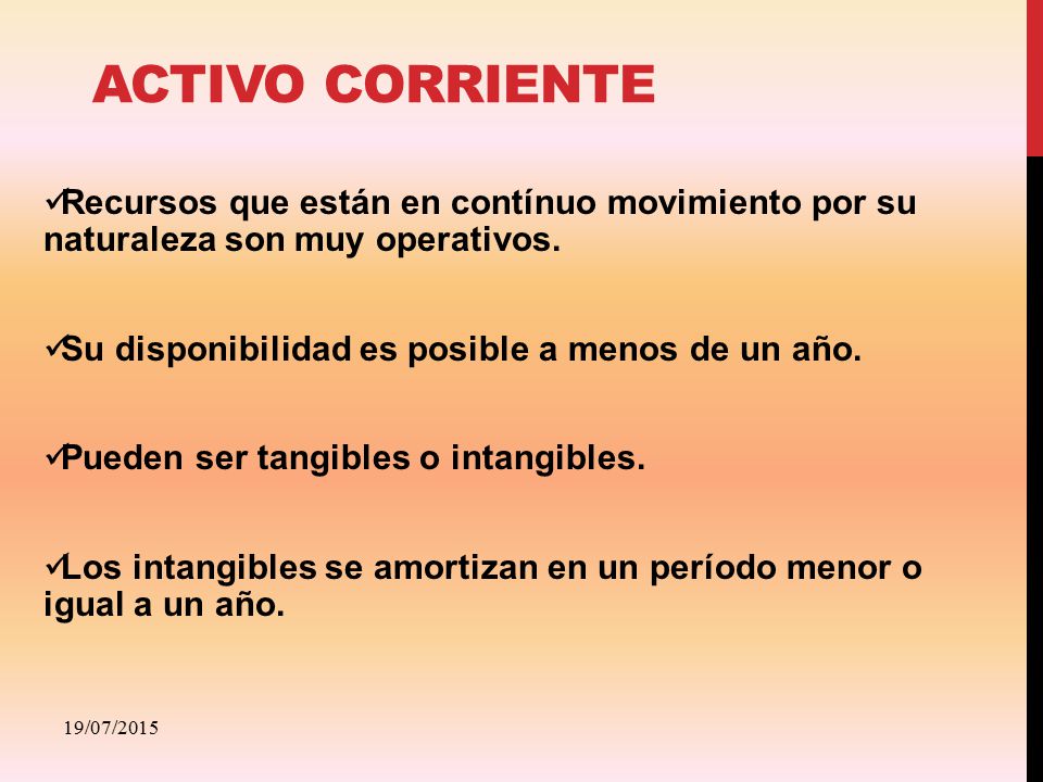 Activo CORRIENTE Recursos que están en contínuo movimiento por su naturaleza son muy operativos. Su disponibilidad es posible a menos de un año.