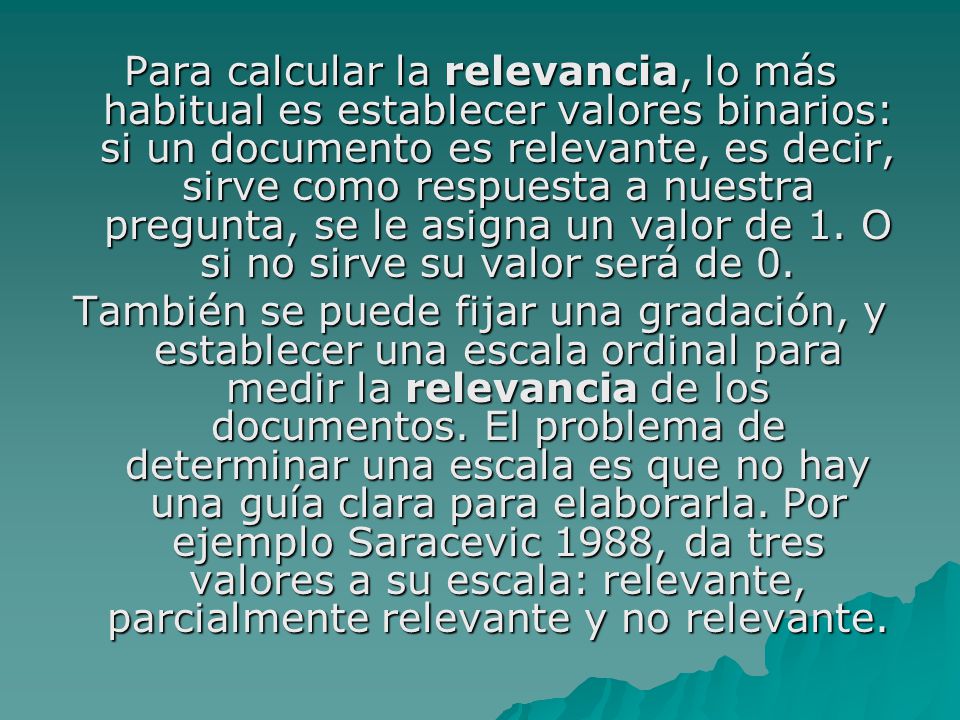 Para calcular la relevancia, lo más habitual es establecer valores binarios: si un documento es relevante, es decir, sirve como respuesta a nuestra pregunta, se le asigna un valor de 1. O si no sirve su valor será de 0.