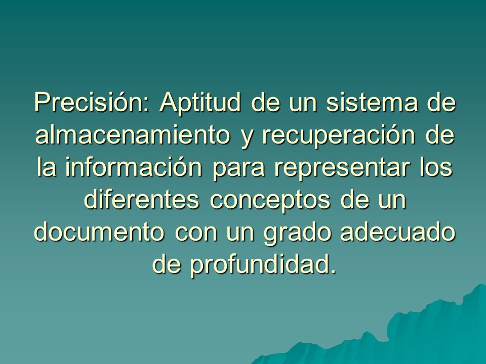 Precisión: Aptitud de un sistema de almacenamiento y recuperación de la información para representar los diferentes conceptos de un documento con un grado adecuado de profundidad.