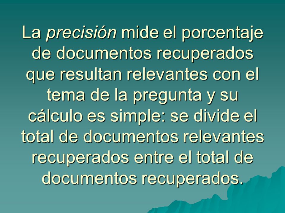 La precisión mide el porcentaje de documentos recuperados que resultan relevantes con el tema de la pregunta y su cálculo es simple: se divide el total de documentos relevantes recuperados entre el total de documentos recuperados.