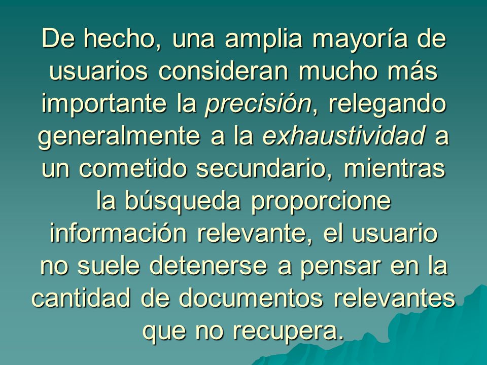 De hecho, una amplia mayoría de usuarios consideran mucho más importante la precisión, relegando generalmente a la exhaustividad a un cometido secundario, mientras la búsqueda proporcione información relevante, el usuario no suele detenerse a pensar en la cantidad de documentos relevantes que no recupera.