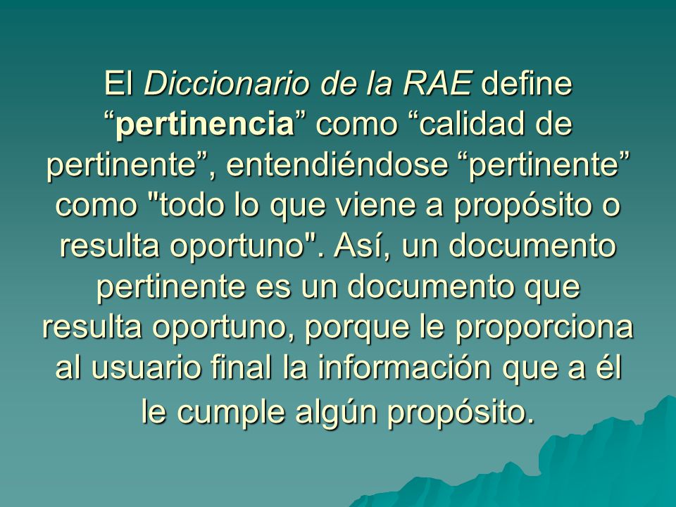 El Diccionario de la RAE define pertinencia como calidad de pertinente , entendiéndose pertinente como todo lo que viene a propósito o resulta oportuno .
