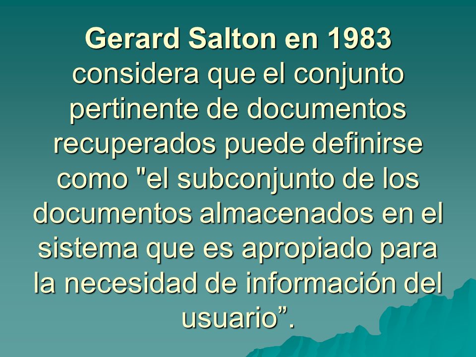 Gerard Salton en 1983 considera que el conjunto pertinente de documentos recuperados puede definirse como el subconjunto de los documentos almacenados en el sistema que es apropiado para la necesidad de información del usuario .