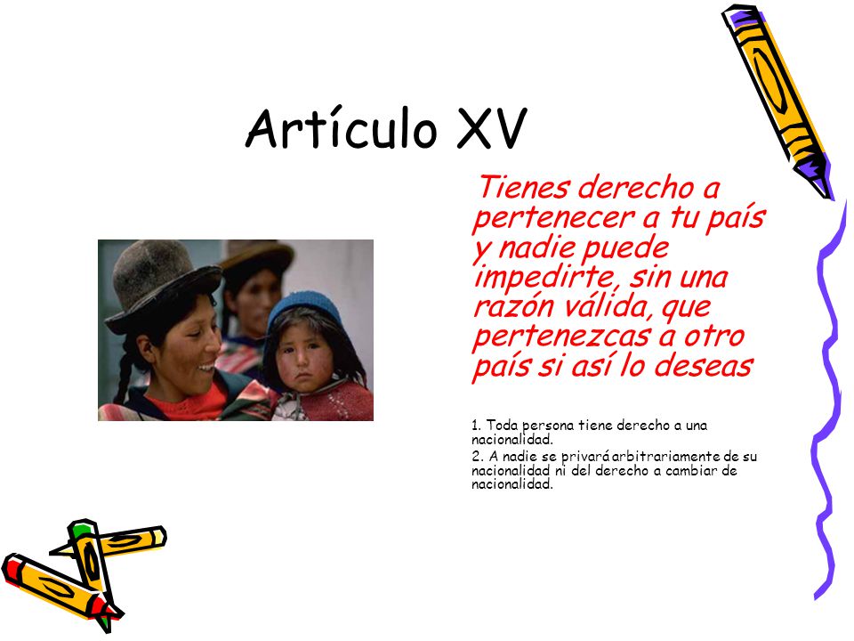 Artículo XV Tienes derecho a pertenecer a tu país y nadie puede impedirte, sin una razón válida, que pertenezcas a otro país si así lo deseas.