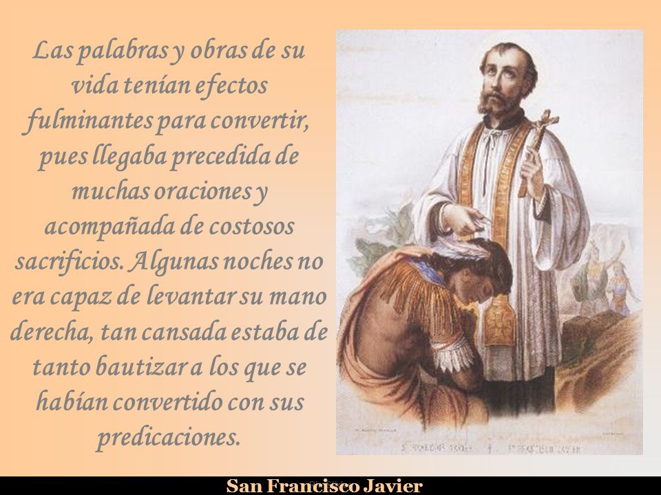 Las palabras y obras de su vida tenían efectos fulminantes para convertir, pues llegaba precedida de muchas oraciones y acompañada de costosos sacrificios. Algunas noches no era capaz de levantar su mano derecha, tan cansada estaba de tanto bautizar a los que se habían convertido con sus predicaciones.