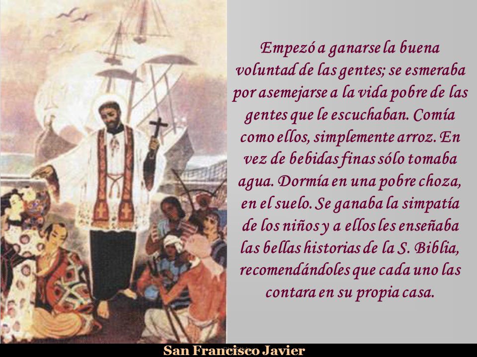 Empezó a ganarse la buena voluntad de las gentes; se esmeraba por asemejarse a la vida pobre de las gentes que le escuchaban. Comía como ellos, simplemente arroz. En vez de bebidas finas sólo tomaba agua. Dormía en una pobre choza, en el suelo. Se ganaba la simpatía de los niños y a ellos les enseñaba las bellas historias de la S. Biblia, recomendándoles que cada uno las contara en su propia casa.