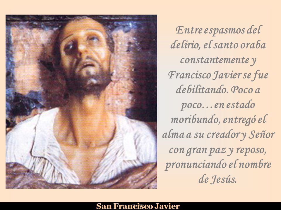 Entre espasmos del delirio, el santo oraba constantemente y Francisco Javier se fue debilitando. Poco a poco…en estado moribundo, entregó el alma a su creador y Señor con gran paz y reposo, pronunciando el nombre de Jesús.