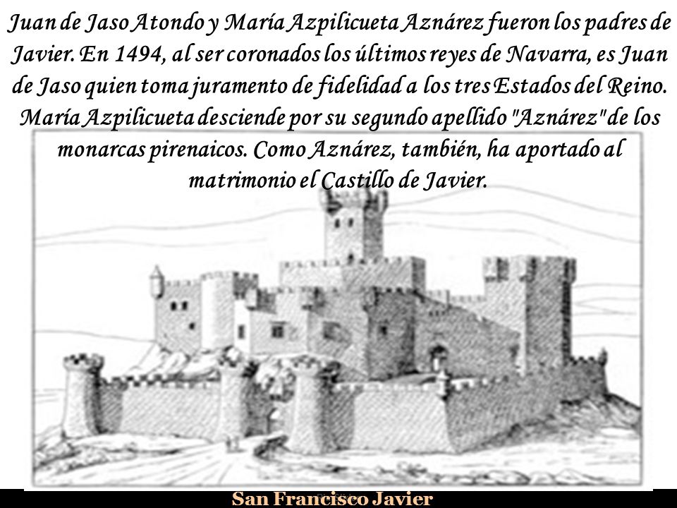 Juan de Jaso Atondo y María Azpilicueta Aznárez fueron los padres de Javier. En 1494, al ser coronados los últimos reyes de Navarra, es Juan de Jaso quien toma juramento de fidelidad a los tres Estados del Reino. María Azpilicueta desciende por su segundo apellido Aznárez de los monarcas pirenaicos. Como Aznárez, también, ha aportado al matrimonio el Castillo de Javier.