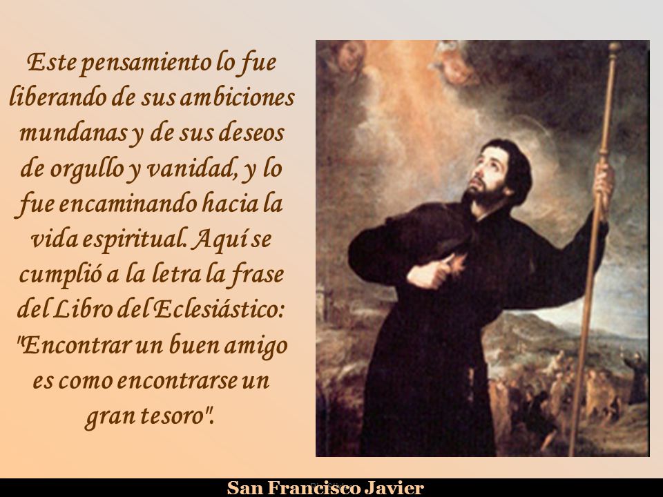 Este pensamiento lo fue liberando de sus ambiciones mundanas y de sus deseos de orgullo y vanidad, y lo fue encaminando hacia la vida espiritual. Aquí se cumplió a la letra la frase del Libro del Eclesiástico: Encontrar un buen amigo es como encontrarse un gran tesoro .