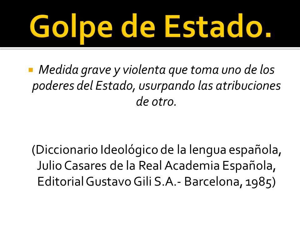 Golpe de Estado. Medida grave y violenta que toma uno de los poderes del Estado, usurpando las atribuciones de otro.