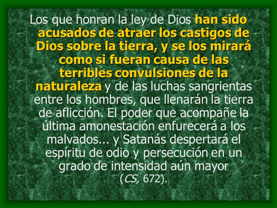 Los que honran la ley de Dios han sido acusados de atraer los castigos de Dios sobre la tierra, y se los mirará como si fueran causa de las terribles convulsiones de la naturaleza y de las luchas sangrientas entre los hombres, que llenarán la tierra de aflicción.