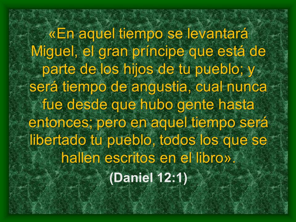 «En aquel tiempo se levantará Miguel, el gran príncipe que está de parte de los hijos de tu pueblo; y será tiempo de angustia, cual nunca fue desde que hubo gente hasta entonces; pero en aquel tiempo será libertado tu pueblo, todos los que se hallen escritos en el libro».