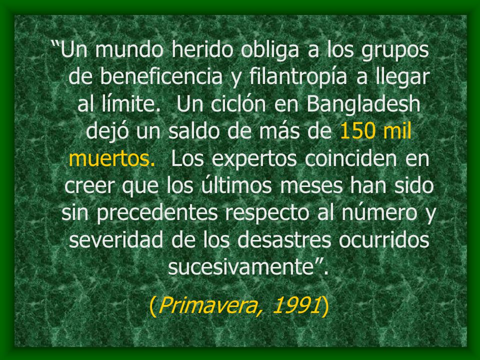 Un mundo herido obliga a los grupos de beneficencia y filantropía a llegar al límite. Un ciclón en Bangladesh dejó un saldo de más de 150 mil muertos. Los expertos coinciden en creer que los últimos meses han sido sin precedentes respecto al número y severidad de los desastres ocurridos sucesivamente .