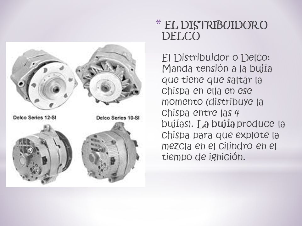 EL DISTRIBUIDOR O DELCO El Distribuidor o Delco: Manda tensión a la bujía que tiene que saltar la chispa en ella en ese momento (distribuye la chispa entre las 4 bujías). La bujía produce la chispa para que explote la mezcla en el cilindro en el tiempo de ignición.