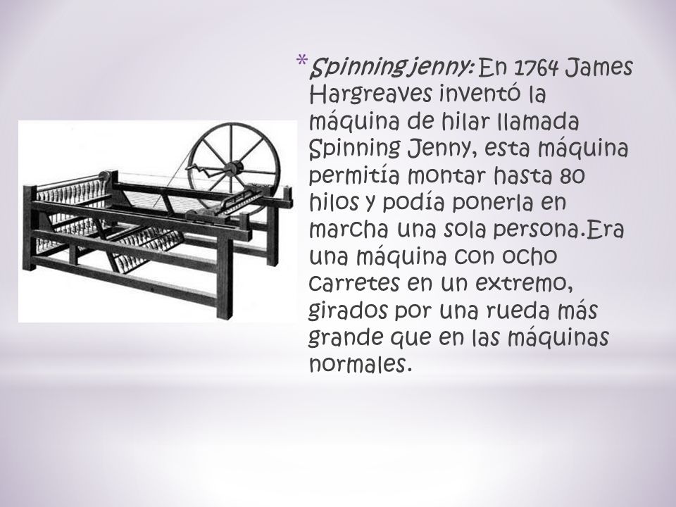 Spinning jenny: En 1764 James Hargreaves inventó la máquina de hilar llamada Spinning Jenny, esta máquina permitía montar hasta 80 hilos y podía ponerla en marcha una sola persona.Era una máquina con ocho carretes en un extremo, girados por una rueda más grande que en las máquinas normales.