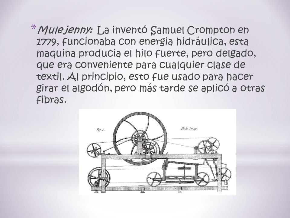 Mule jenny: La inventó Samuel Crompton en 1779, funcionaba con energia hidráulica, esta maquina producia el hilo fuerte, pero delgado, que era conveniente para cualquier clase de textil.