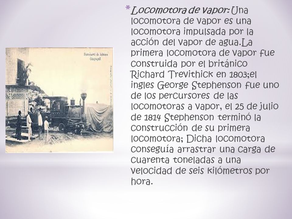 Locomotora de vapor: Una locomotora de vapor es una locomotora impulsada por la acción del vapor de agua.La primera locomotora de vapor fue construida por el británico Richard Trevithick en 1803;el ingles George Stephenson fue uno de los percursores de las locomotoras a vapor, el 25 de julio de 1814 Stephenson terminó la construcción de su primera locomotora; Dicha locomotora conseguía arrastrar una carga de cuarenta toneladas a una velocidad de seis kilómetros por hora.